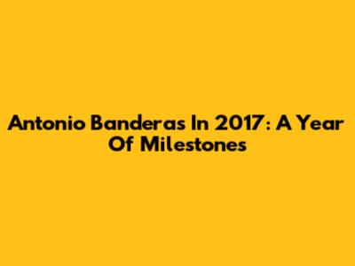 Antonio Banderas In 2017: A Year Of Milestones
