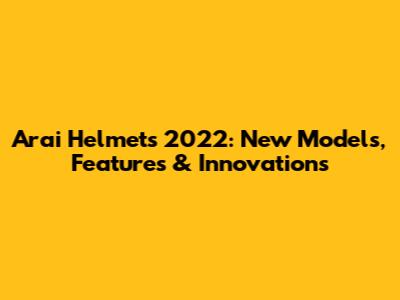 Arai Helmets 2022: New Models, Features & Innovations