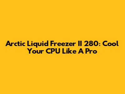 Arctic Liquid Freezer II 280: Cool Your CPU Like A Pro
