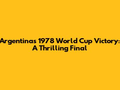 Argentina's 1978 World Cup Victory: A Thrilling Final