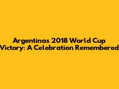 Argentina's 2018 World Cup Victory: A Celebration Remembered