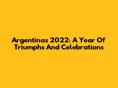 Argentina's 2022: A Year Of Triumphs And Celebrations