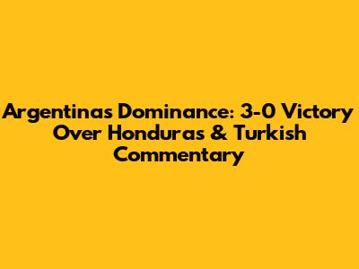 Argentina's Dominance: 3-0 Victory Over Honduras & Turkish Commentary