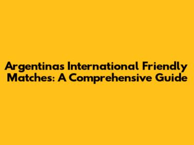 Argentina's International Friendly Matches: A Comprehensive Guide