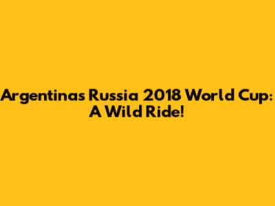 Argentina's Russia 2018 World Cup: A Wild Ride!