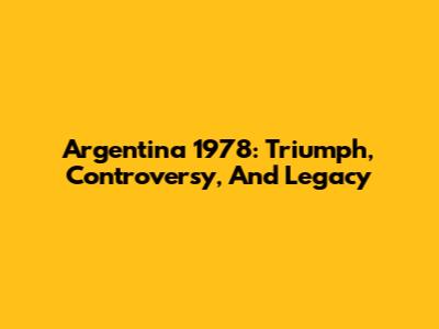 Argentina 1978: Triumph, Controversy, And Legacy