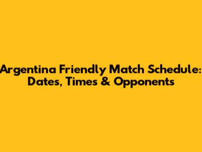 Argentina Friendly Match Schedule: Dates, Times & Opponents