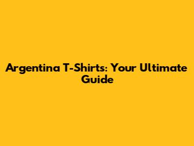 Argentina T-Shirts: Your Ultimate Guide
