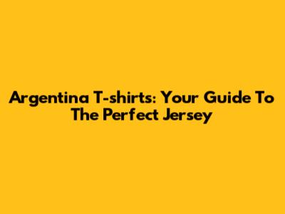 Argentina T-shirts: Your Guide To The Perfect Jersey