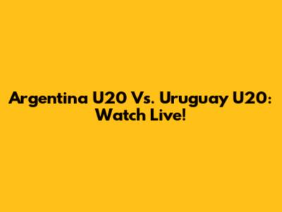 Argentina U20 Vs. Uruguay U20: Watch Live!