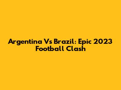 Argentina Vs Brazil: Epic 2023 Football Clash