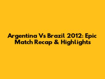 Argentina Vs Brazil 2012: Epic Match Recap & Highlights