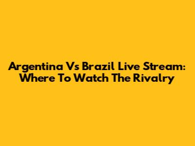 Argentina Vs Brazil Live Stream: Where To Watch The Rivalry