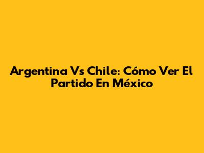 Argentina Vs Chile: Cómo Ver El Partido En México