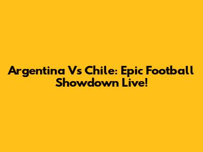 Argentina Vs Chile: Epic Football Showdown Live!