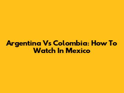 Argentina Vs Colombia: How To Watch In Mexico