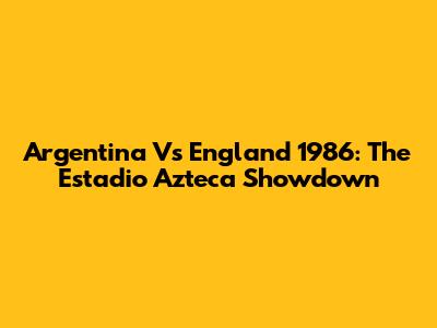 Argentina Vs England 1986: The Estadio Azteca Showdown