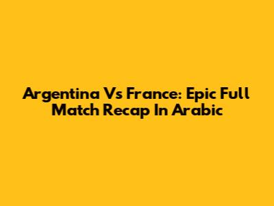 Argentina Vs France: Epic Full Match Recap In Arabic