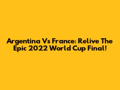 Argentina Vs France: Relive The Epic 2022 World Cup Final!