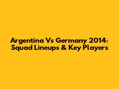 Argentina Vs Germany 2014: Squad Lineups & Key Players