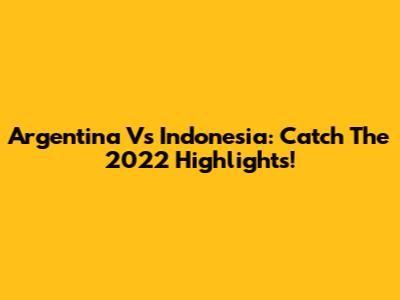 Argentina Vs Indonesia: Catch The 2022 Highlights!