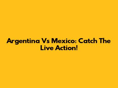 Argentina Vs Mexico: Catch The Live Action!