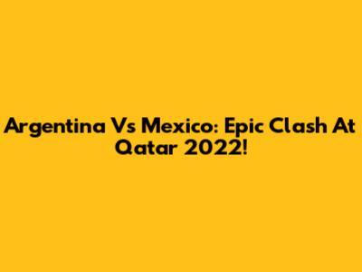Argentina Vs Mexico: Epic Clash At Qatar 2022!