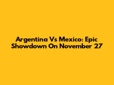 Argentina Vs Mexico: Epic Showdown On November 27
