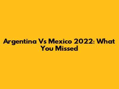 Argentina Vs Mexico 2022: What You Missed
