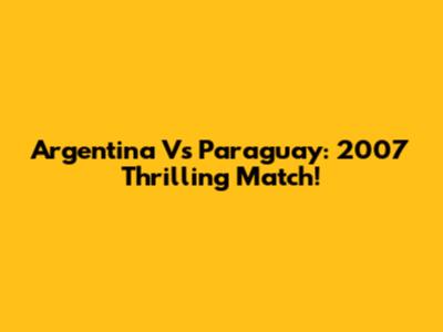 Argentina Vs Paraguay: 2007 Thrilling Match!