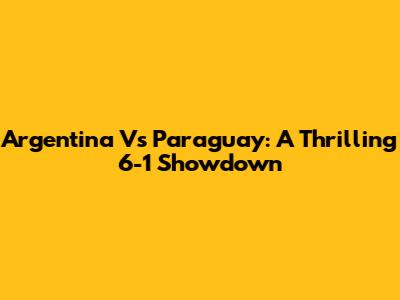 Argentina Vs Paraguay: A Thrilling 6-1 Showdown