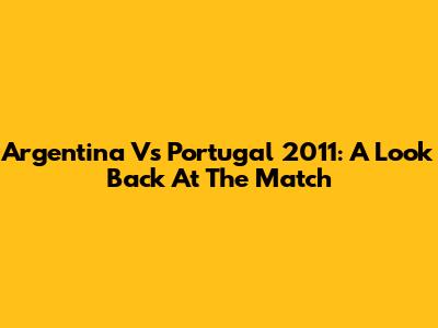 Argentina Vs Portugal 2011: A Look Back At The Match
