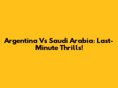 Argentina Vs Saudi Arabia: Last-Minute Thrills!