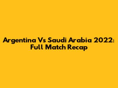 Argentina Vs Saudi Arabia 2022: Full Match Recap