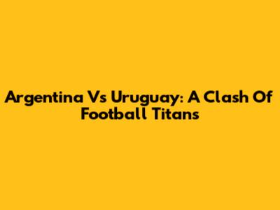Argentina Vs Uruguay: A Clash Of Football Titans