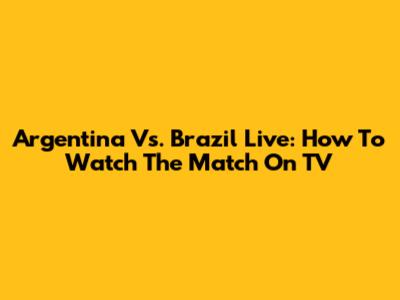 Argentina Vs. Brazil Live: How To Watch The Match On TV