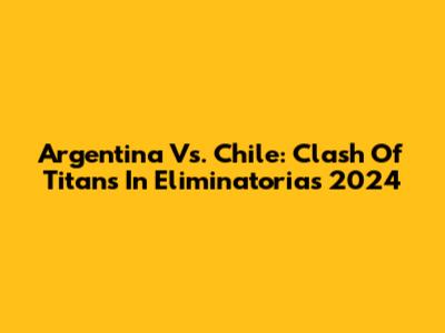 Argentina Vs. Chile: Clash Of Titans In Eliminatorias 2024
