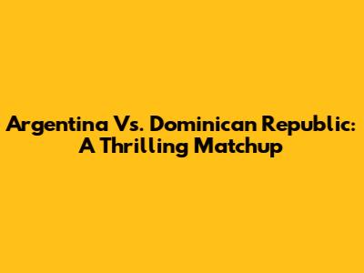 Argentina Vs. Dominican Republic: A Thrilling Matchup
