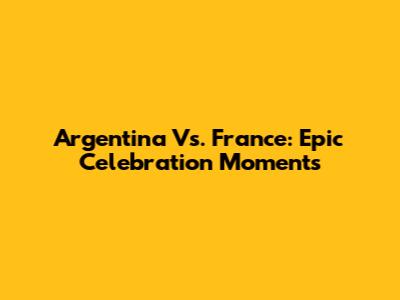 Argentina Vs. France: Epic Celebration Moments
