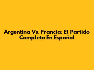 Argentina Vs. Francia: El Partido Completo En Español