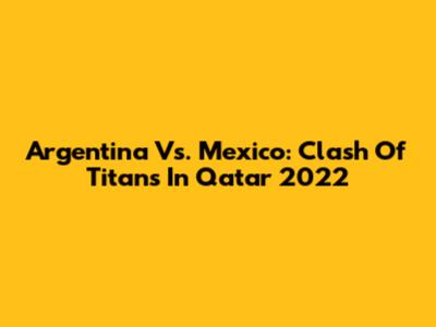 Argentina Vs. Mexico: Clash Of Titans In Qatar 2022