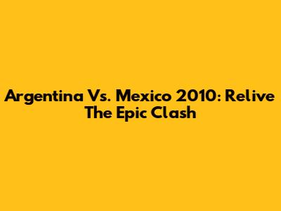 Argentina Vs. Mexico 2010: Relive The Epic Clash
