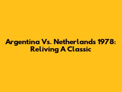 Argentina Vs. Netherlands 1978: Reliving A Classic
