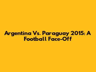 Argentina Vs. Paraguay 2015: A Football Face-Off