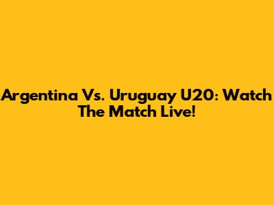 Argentina Vs. Uruguay U20: Watch The Match Live!
