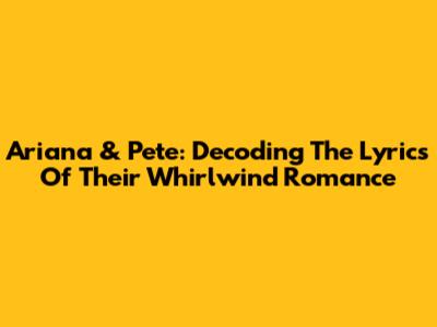 Ariana & Pete: Decoding The Lyrics Of Their Whirlwind Romance