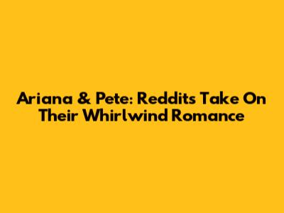 Ariana & Pete: Reddit's Take On Their Whirlwind Romance