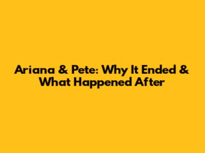 Ariana & Pete: Why It Ended & What Happened After