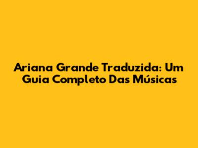 Ariana Grande Traduzida: Um Guia Completo Das Músicas