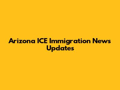 Arizona ICE Immigration News Updates